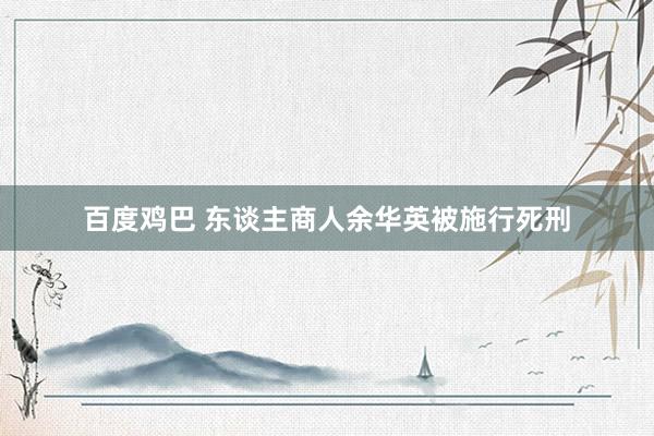 百度鸡巴 东谈主商人余华英被施行死刑