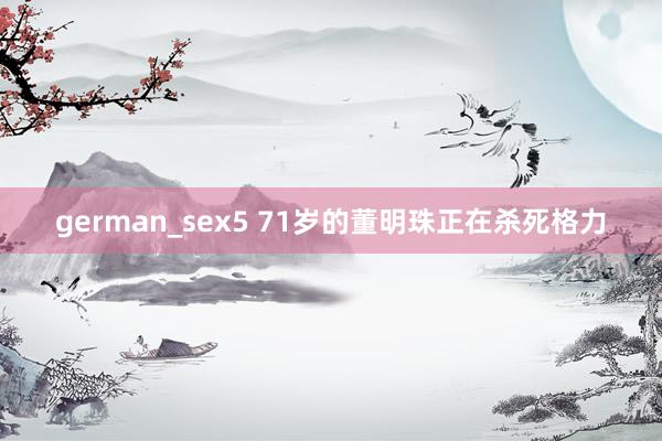 german_sex5 71岁的董明珠正在杀死格力