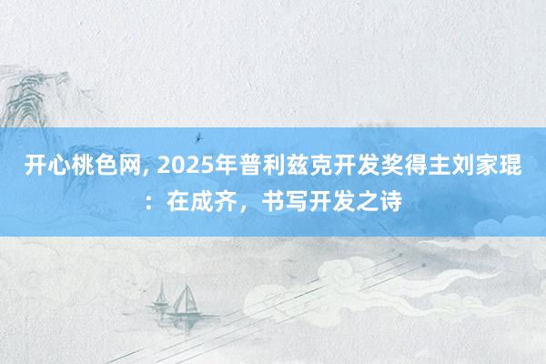 开心桃色网， 2025年普利兹克开发奖得主刘家琨：在成齐，书写开发之诗