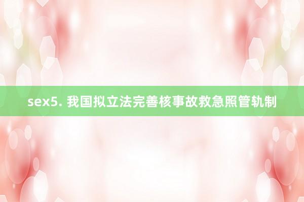 sex5. 我国拟立法完善核事故救急照管轨制