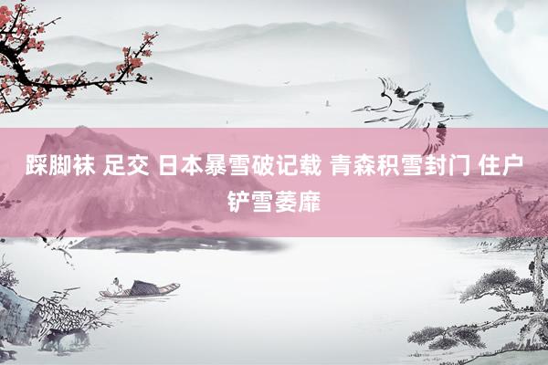 踩脚袜 足交 日本暴雪破记载 青森积雪封门 住户铲雪萎靡