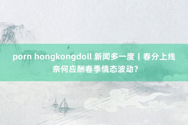 porn hongkongdoll 新闻多一度丨春分上线 奈何应酬春季情态波动？