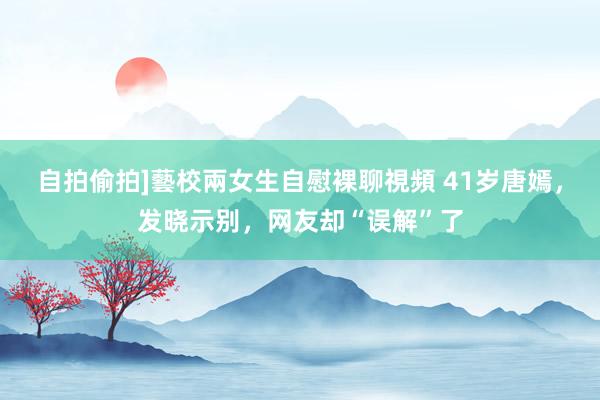 自拍偷拍]藝校兩女生自慰裸聊視頻 41岁唐嫣，发晓示别，网友却“误解”了
