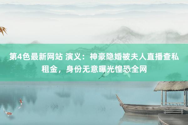 第4色最新网站 演义：神豪隐婚被夫人直播查私租金，身份无意曝光惶恐全网