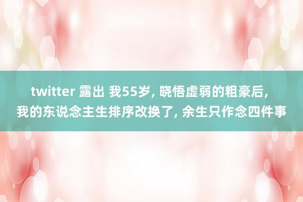 twitter 露出 我55岁， 晓悟虚弱的粗豪后， 我的东说念主生排序改换了， 余生只作念四件事