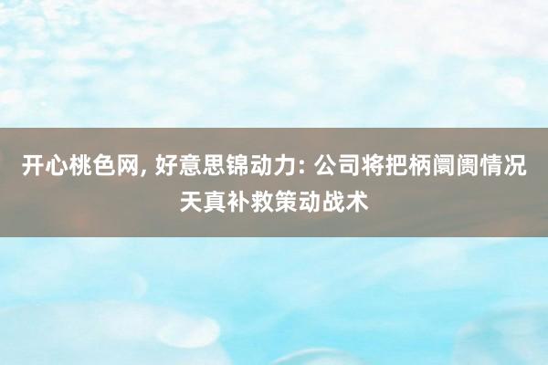 开心桃色网， 好意思锦动力: 公司将把柄阛阓情况天真补救策动战术
