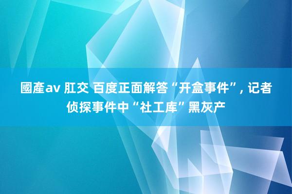 國產av 肛交 百度正面解答“开盒事件”， 记者侦探事件中“社工库”黑灰产