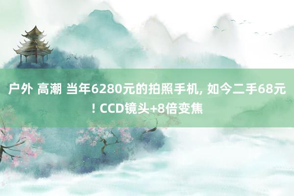 户外 高潮 当年6280元的拍照手机， 如今二手68元! CCD镜头+8倍变焦