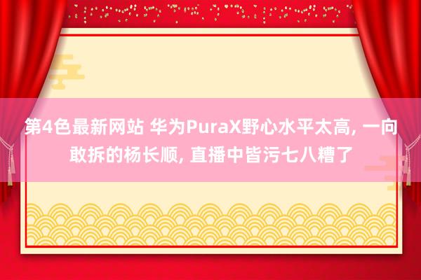 第4色最新网站 华为PuraX野心水平太高， 一向敢拆的杨长顺， 直播中皆污七八糟了