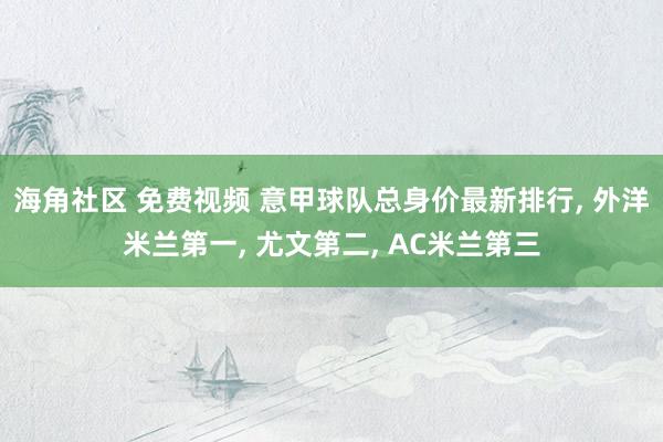 海角社区 免费视频 意甲球队总身价最新排行， 外洋米兰第一， 尤文第二， AC米兰第三