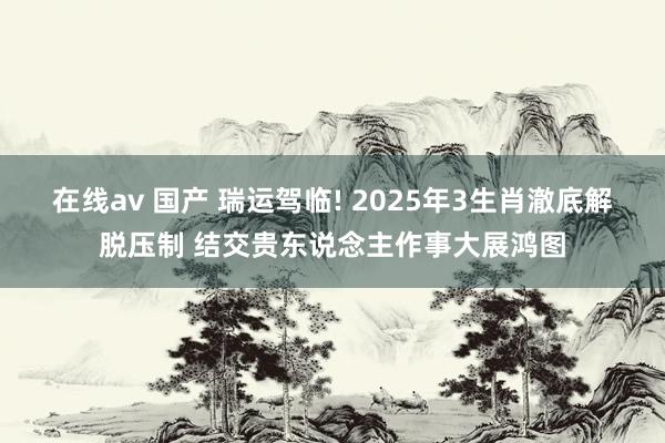 在线av 国产 瑞运驾临! 2025年3生肖澈底解脱压制 结交贵东说念主作事大展鸿图