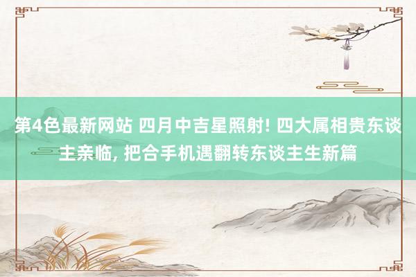 第4色最新网站 四月中吉星照射! 四大属相贵东谈主亲临， 把合手机遇翻转东谈主生新篇