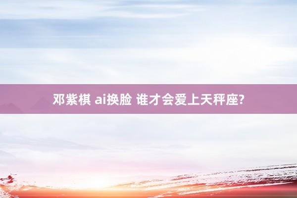 邓紫棋 ai换脸 谁才会爱上天秤座?