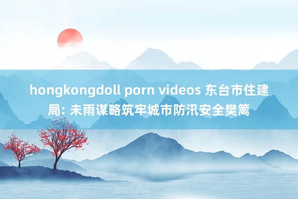 hongkongdoll porn videos 东台市住建局: 未雨谋略筑牢城市防汛安全樊篱