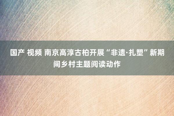 国产 视频 南京高淳古柏开展“非遗·扎塑”新期间乡村主题阅读动作