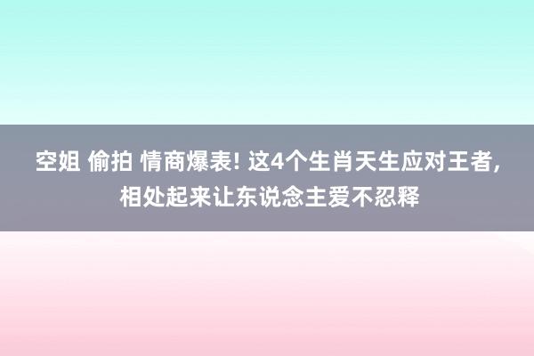 空姐 偷拍 情商爆表! 这4个生肖天生应对王者， 相处起来让东说念主爱不忍释