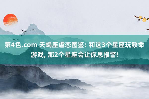 第4色.com 天蝎座虐恋图鉴: 和这3个星座玩致命游戏， 那2个星座会让你思报警!