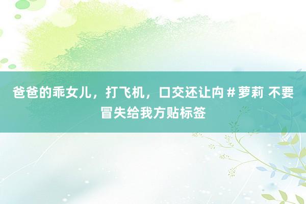 爸爸的乖女儿，打飞机，口交还让禸＃萝莉 不要冒失给我方贴标签