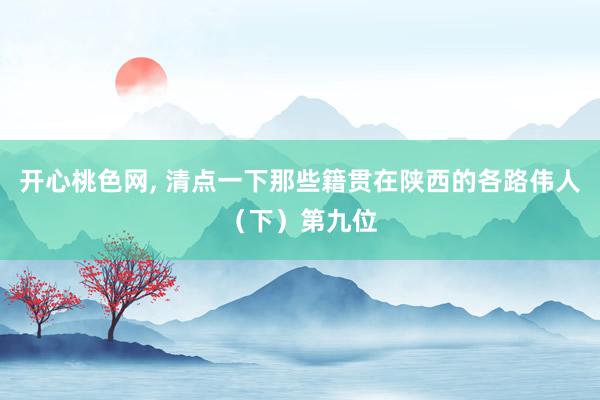 开心桃色网, 清点一下那些籍贯在陕西的各路伟人(下)第九位