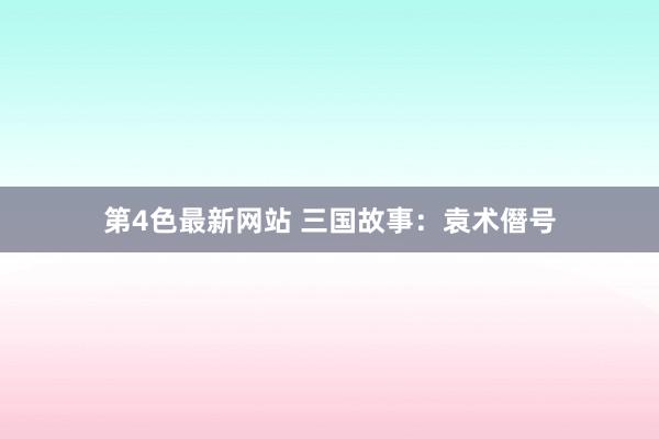 第4色最新网站 三国故事：袁术僭号