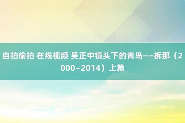 自拍偷拍 在线视频 吴正中镜头下的青岛——拆那（2000—2014）上篇