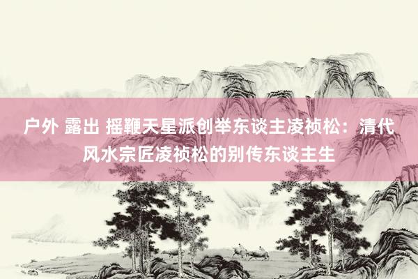 户外 露出 摇鞭天星派创举东谈主凌祯松：清代风水宗匠凌祯松的别传东谈主生