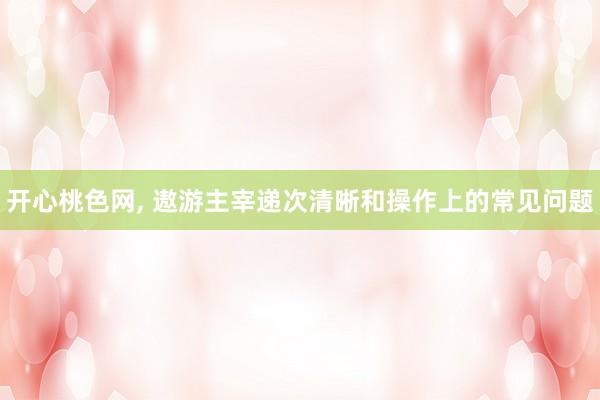 开心桃色网， 遨游主宰递次清晰和操作上的常见问题