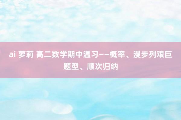 ai 萝莉 高二数学期中温习——概率、漫步列艰巨题型、顺次归纳